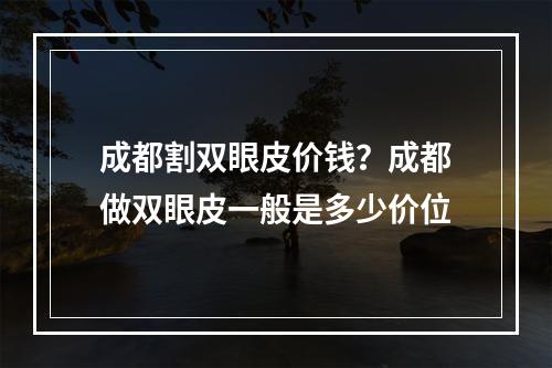 成都割双眼皮价钱？成都做双眼皮一般是多少价位