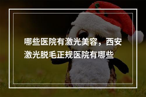 哪些医院有激光美容，西安激光脱毛正规医院有哪些