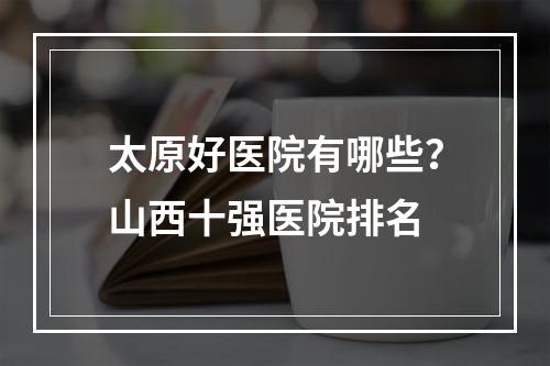 太原好医院有哪些？山西十强医院排名