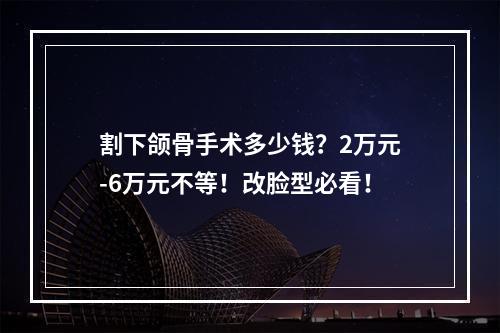 割下颌骨手术多少钱？2万元-6万元不等！改脸型必看！