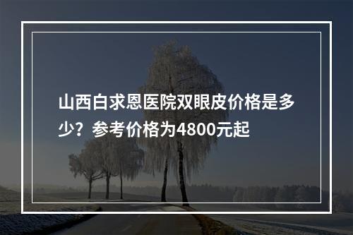 山西白求恩医院双眼皮价格是多少？参考价格为4800元起