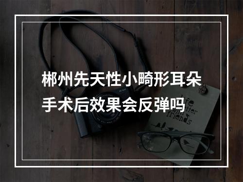 郴州先天性小畸形耳朵手术后效果会反弹吗