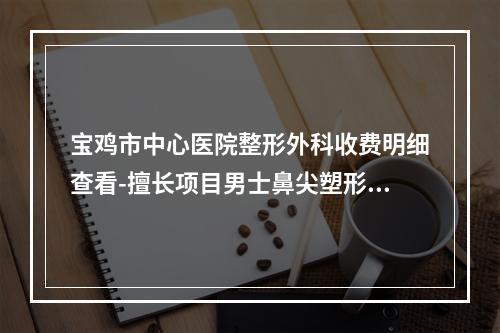 宝鸡市中心医院整形外科收费明细查看-擅长项目男士鼻尖塑形等