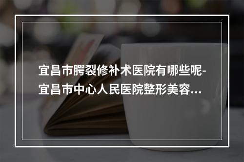 宜昌市腭裂修补术医院有哪些呢-宜昌市中心人民医院整形美容科深扒实力_价格