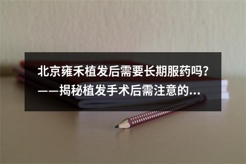 北京雍禾植发后需要长期服药吗？——揭秘植发手术后需注意的问题