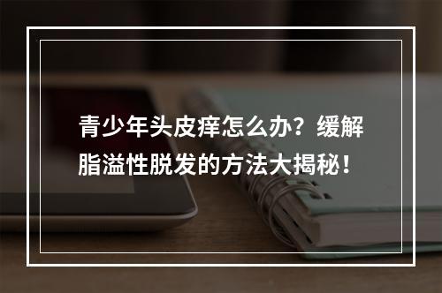 青少年头皮痒怎么办？缓解脂溢性脱发的方法大揭秘！