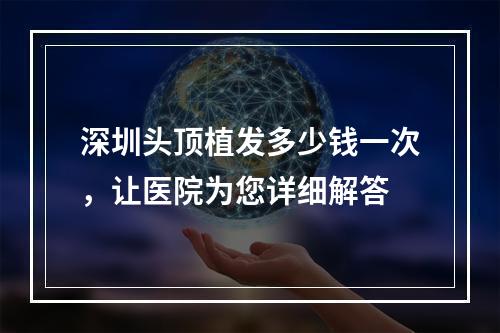 深圳头顶植发多少钱一次，让医院为您详细解答