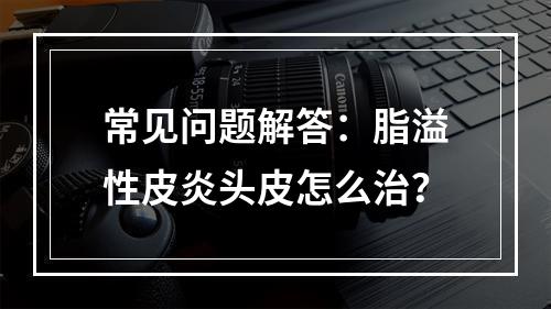 常见问题解答：脂溢性皮炎头皮怎么治？