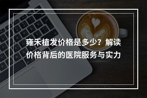 雍禾植发价格是多少？解读价格背后的医院服务与实力