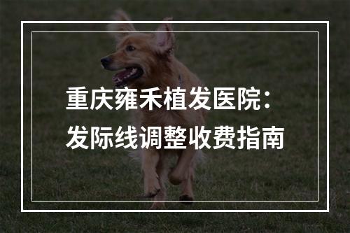 重庆雍禾植发医院：发际线调整收费指南