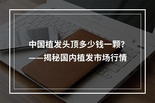 中国植发头顶多少钱一颗？——揭秘国内植发市场行情