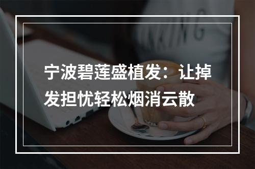 宁波碧莲盛植发：让掉发担忧轻松烟消云散