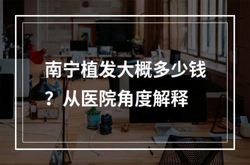 南宁植发大概多少钱？从医院角度解释