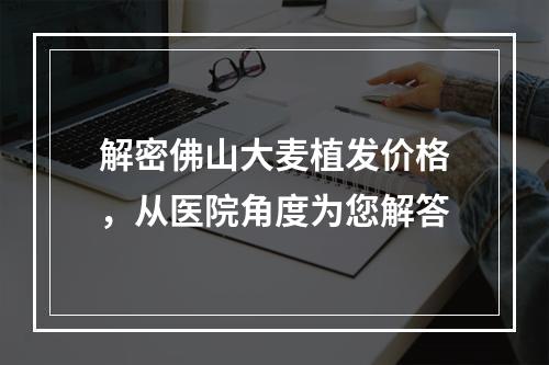 解密佛山大麦植发价格，从医院角度为您解答