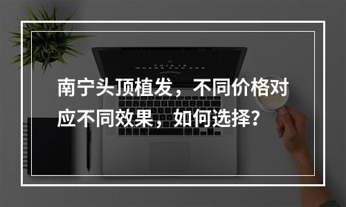 南宁头顶植发，不同价格对应不同效果，如何选择？