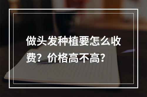 做头发种植要怎么收费？价格高不高？