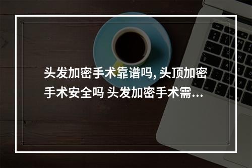 头发加密手术靠谱吗, 头顶加密手术安全吗 头发加密手术需要剃光头吗?