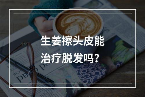 生姜擦头皮能治疗脱发吗？