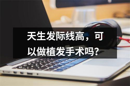 天生发际线高，可以做植发手术吗？