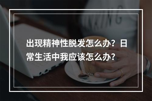 出现精神性脱发怎么办？日常生活中我应该怎么办？