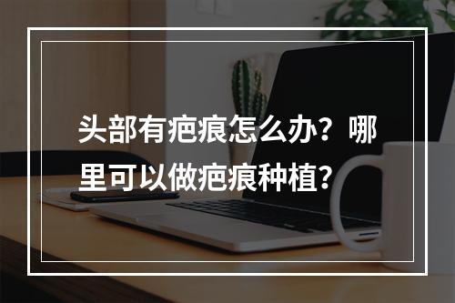 头部有疤痕怎么办？哪里可以做疤痕种植？