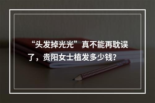 “头发掉光光”真不能再耽误了，贵阳女士植发多少钱？