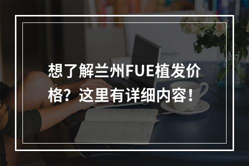 想了解兰州FUE植发价格？这里有详细内容！