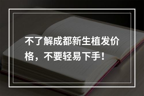 不了解成都新生植发价格，不要轻易下手！