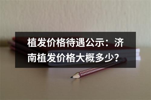 植发价格待遇公示：济南植发价格大概多少？