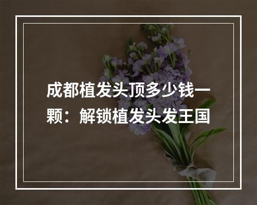 成都植发头顶多少钱一颗：解锁植发头发王国