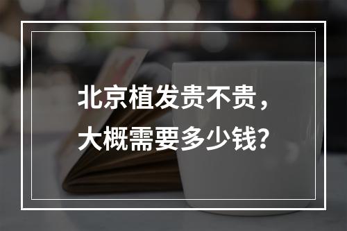 北京植发贵不贵，大概需要多少钱？