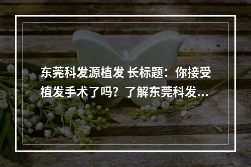 东莞科发源植发 长标题：你接受植发手术了吗？了解东莞科发源植发价格及其他必备知识！