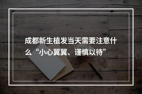 成都新生植发当天需要注意什么“小心翼翼、谨慎以待”