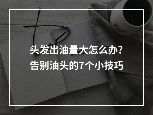 头发出油量大怎么办？告别油头的7个小技巧