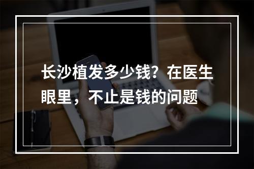 长沙植发多少钱？在医生眼里，不止是钱的问题