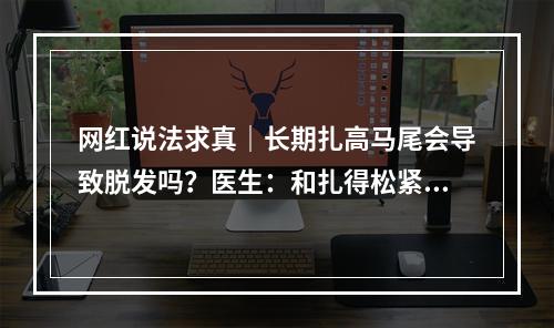 网红说法求真｜长期扎高马尾会导致脱发吗？医生：和扎得松紧度、频率有关