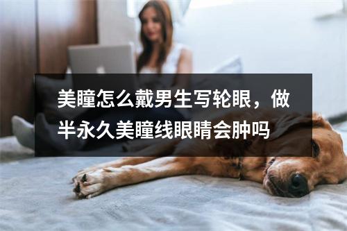 美瞳怎么戴男生写轮眼，做半永久美瞳线眼睛会肿吗