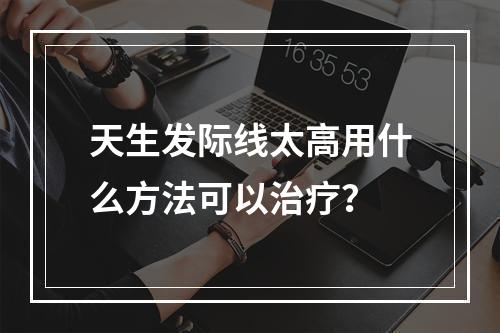 天生发际线太高用什么方法可以治疗？