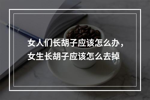 女人们长胡子应该怎么办，女生长胡子应该怎么去掉