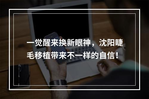 一觉醒来换新眼神，沈阳睫毛移植带来不一样的自信！