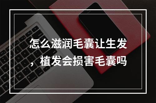 怎么滋润毛囊让生发，植发会损害毛囊吗