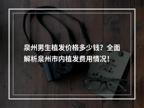 泉州男生植发价格多少钱？全面解析泉州市内植发费用情况！