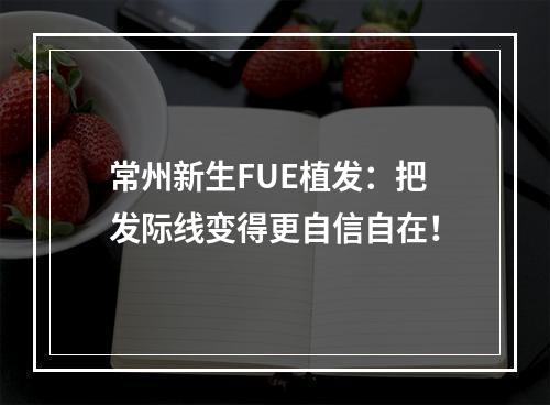 常州新生FUE植发：把发际线变得更自信自在！