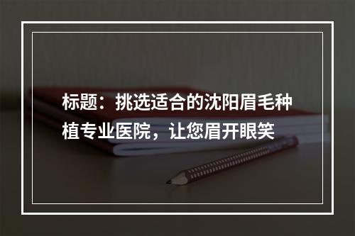 标题：挑选适合的沈阳眉毛种植专业医院，让您眉开眼笑