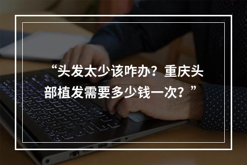 “头发太少该咋办？重庆头部植发需要多少钱一次？”