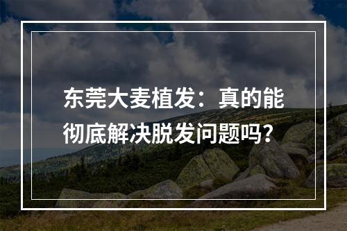 东莞大麦植发：真的能彻底解决脱发问题吗？