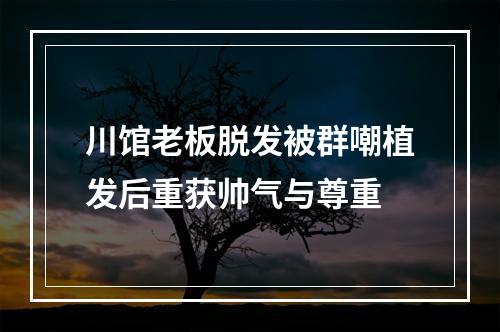 川馆老板脱发被群嘲植发后重获帅气与尊重