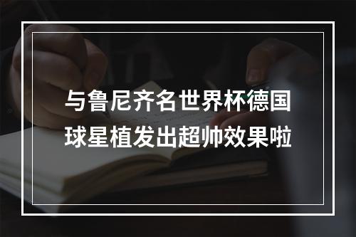 与鲁尼齐名世界杯德国球星植发出超帅效果啦