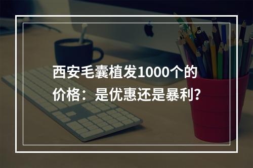 西安毛囊植发1000个的价格：是优惠还是暴利？