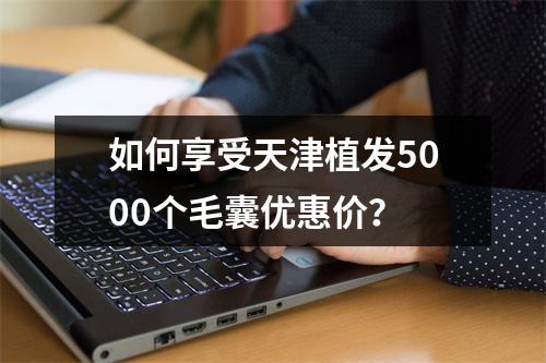 如何享受天津植发5000个毛囊优惠价？